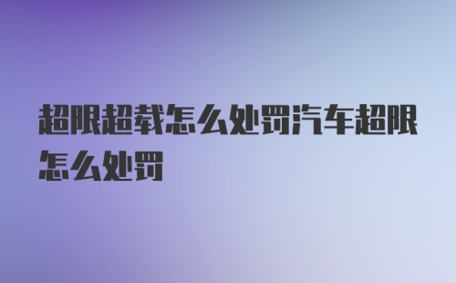 超限超载怎么处罚汽车超限怎么处罚