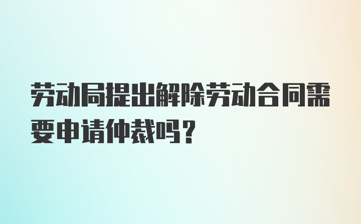 劳动局提出解除劳动合同需要申请仲裁吗？