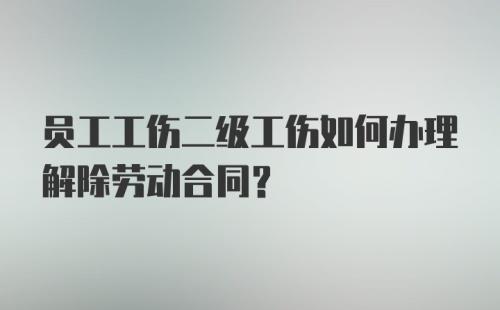 员工工伤二级工伤如何办理解除劳动合同？