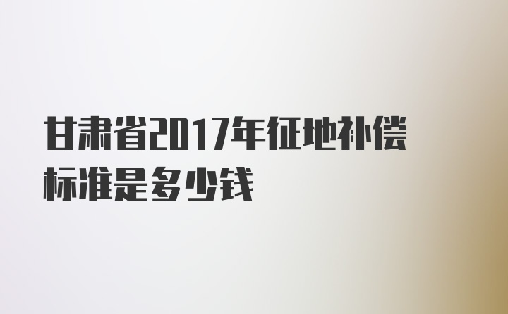 甘肃省2017年征地补偿标准是多少钱