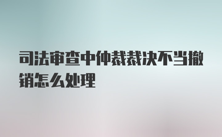 司法审查中仲裁裁决不当撤销怎么处理