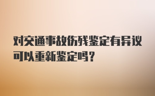 对交通事故伤残鉴定有异议可以重新鉴定吗？