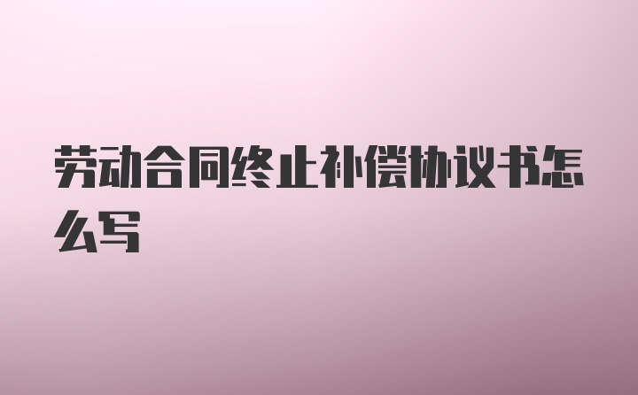 劳动合同终止补偿协议书怎么写