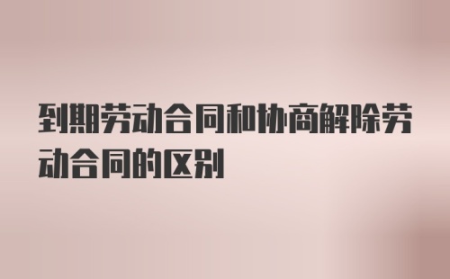 到期劳动合同和协商解除劳动合同的区别