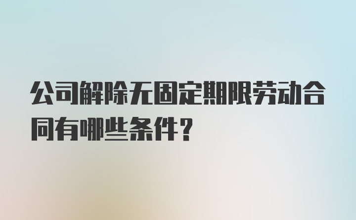 公司解除无固定期限劳动合同有哪些条件？