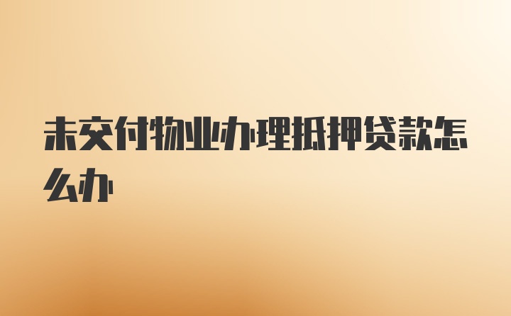 未交付物业办理抵押贷款怎么办