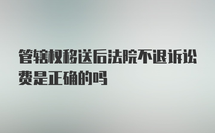 管辖权移送后法院不退诉讼费是正确的吗