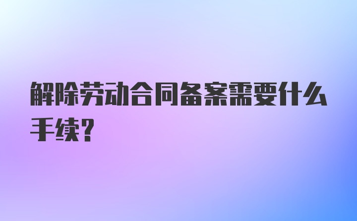 解除劳动合同备案需要什么手续？