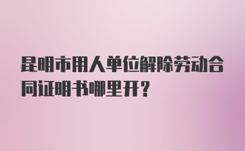 昆明市用人单位解除劳动合同证明书哪里开？