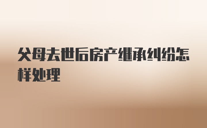 父母去世后房产继承纠纷怎样处理