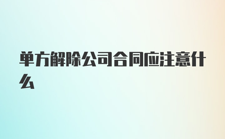 单方解除公司合同应注意什么