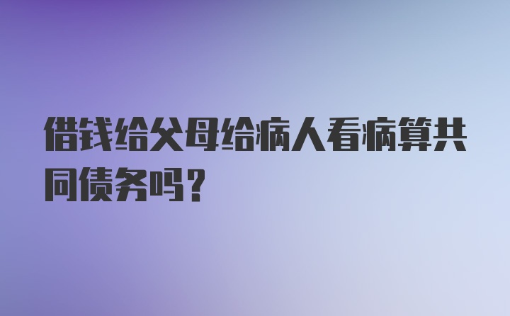 借钱给父母给病人看病算共同债务吗？