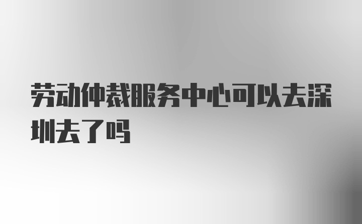 劳动仲裁服务中心可以去深圳去了吗