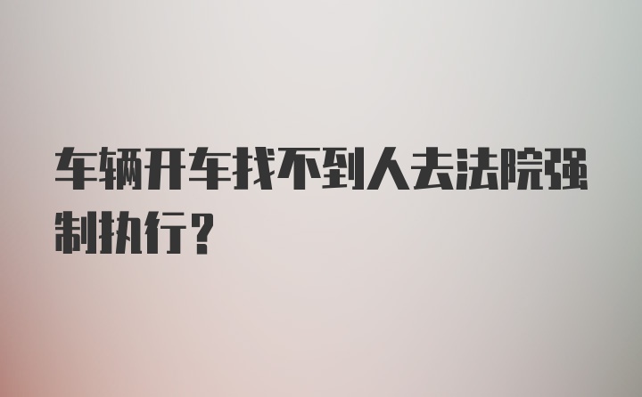 车辆开车找不到人去法院强制执行？