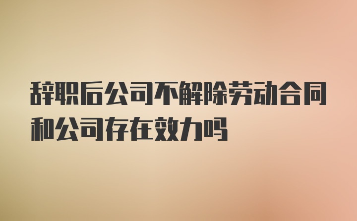 辞职后公司不解除劳动合同和公司存在效力吗