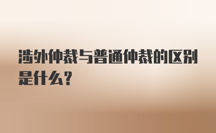 涉外仲裁与普通仲裁的区别是什么？