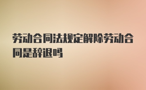 劳动合同法规定解除劳动合同是辞退吗