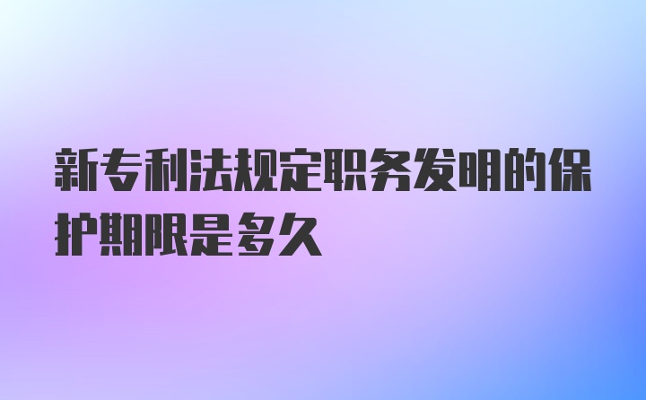 新专利法规定职务发明的保护期限是多久