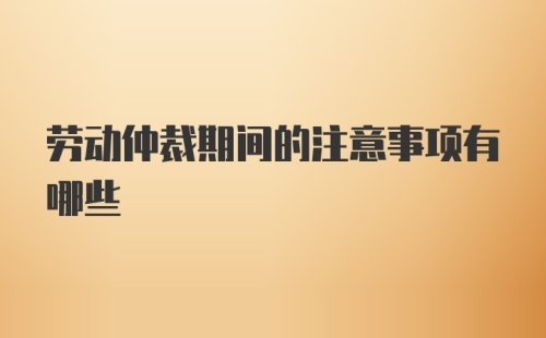 劳动仲裁期间的注意事项有哪些