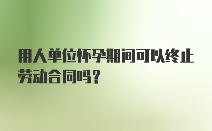 用人单位怀孕期间可以终止劳动合同吗？