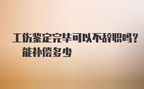 工伤鉴定完毕可以不辞职吗? 能补偿多少