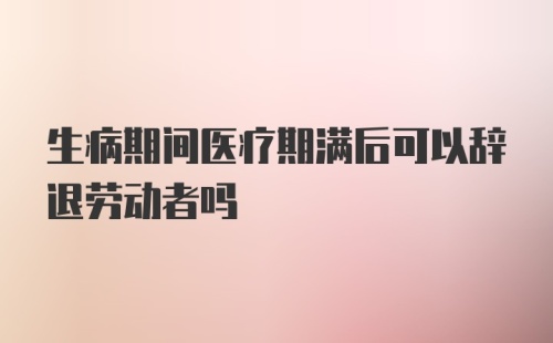 生病期间医疗期满后可以辞退劳动者吗