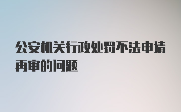 公安机关行政处罚不法申请再审的问题