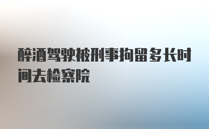 醉酒驾驶被刑事拘留多长时间去检察院