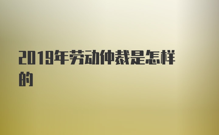 2019年劳动仲裁是怎样的