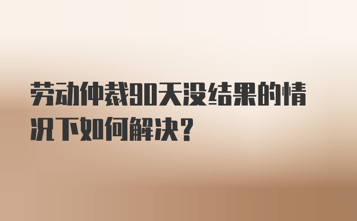 劳动仲裁90天没结果的情况下如何解决?