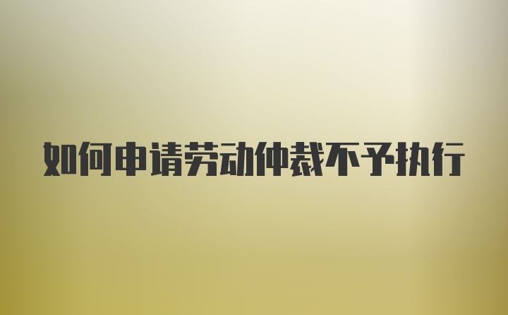 如何申请劳动仲裁不予执行