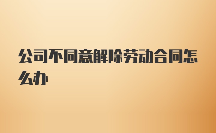 公司不同意解除劳动合同怎么办