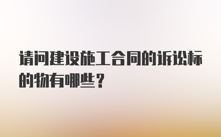 请问建设施工合同的诉讼标的物有哪些？