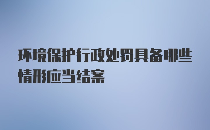 环境保护行政处罚具备哪些情形应当结案