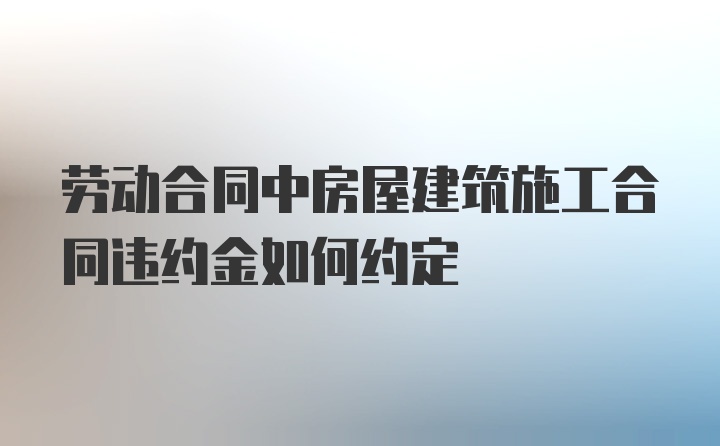 劳动合同中房屋建筑施工合同违约金如何约定