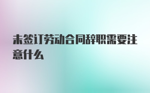 未签订劳动合同辞职需要注意什么