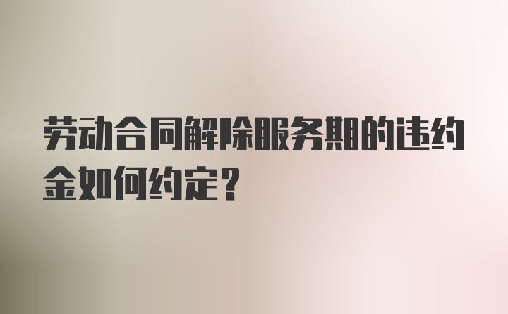 劳动合同解除服务期的违约金如何约定?