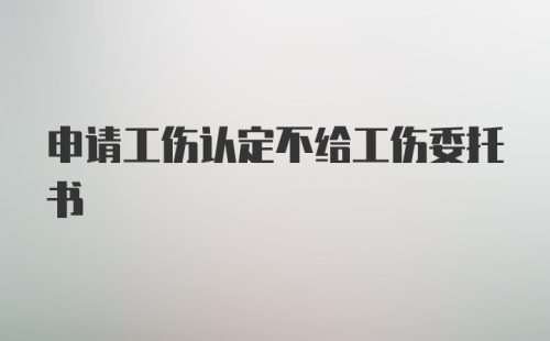 申请工伤认定不给工伤委托书