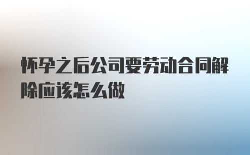 怀孕之后公司要劳动合同解除应该怎么做