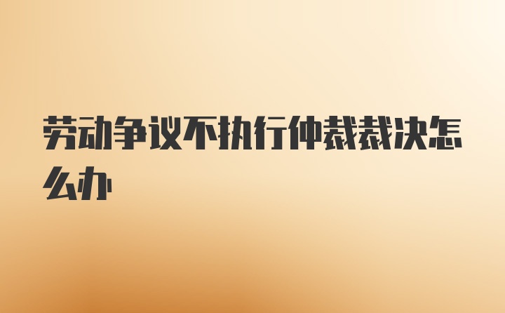 劳动争议不执行仲裁裁决怎么办