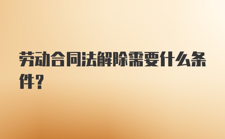 劳动合同法解除需要什么条件?