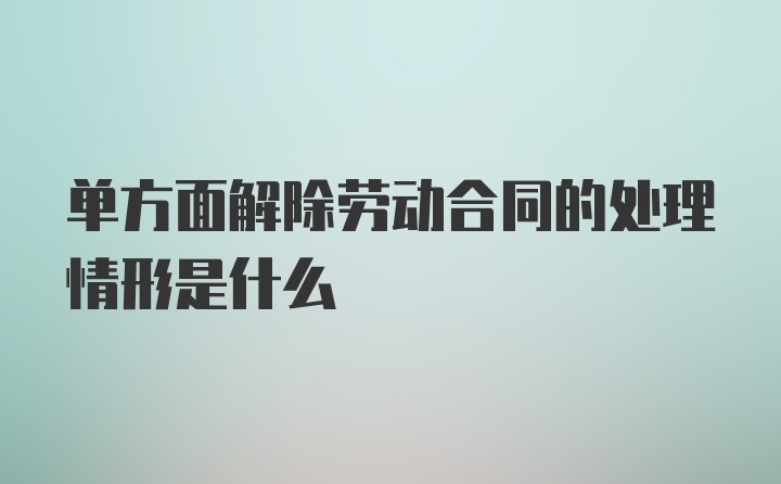 单方面解除劳动合同的处理情形是什么