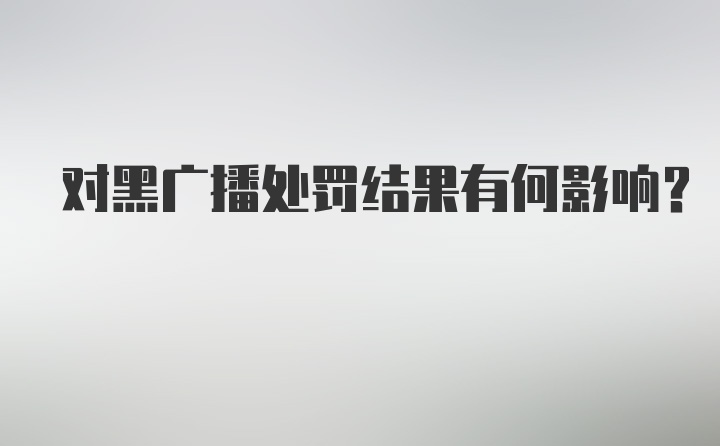 对黑广播处罚结果有何影响？