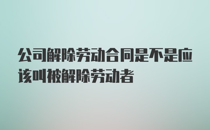 公司解除劳动合同是不是应该叫被解除劳动者