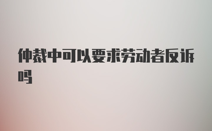 仲裁中可以要求劳动者反诉吗