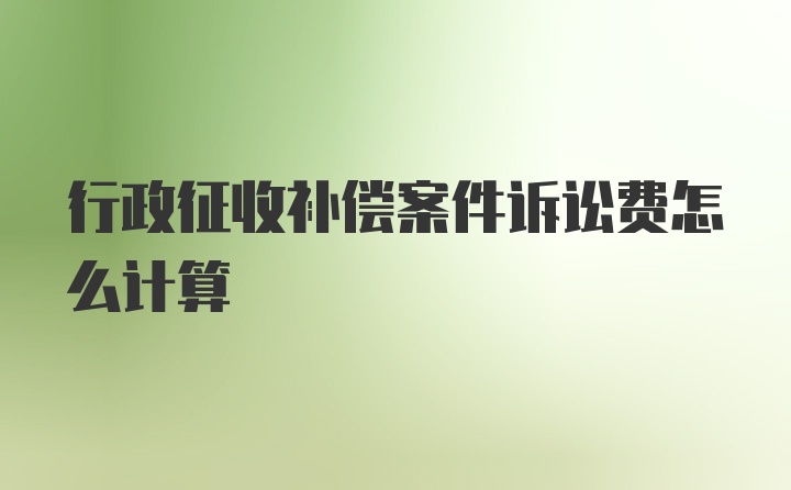 行政征收补偿案件诉讼费怎么计算