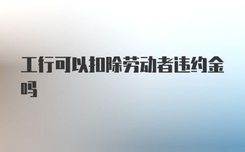 工行可以扣除劳动者违约金吗