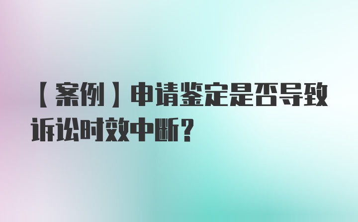 【案例】申请鉴定是否导致诉讼时效中断？