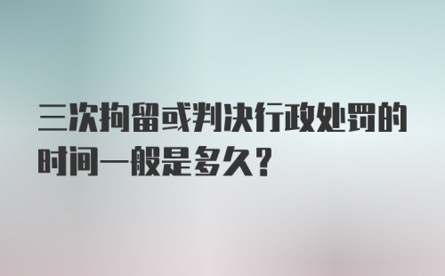 三次拘留或判决行政处罚的时间一般是多久?