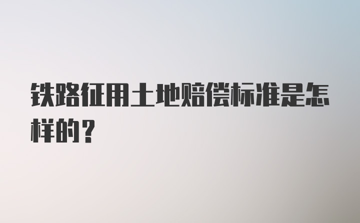 铁路征用土地赔偿标准是怎样的？